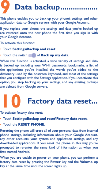 259 Data backup ������������������This phone enables you to back up your phone’s settings and other application data to Google servers with your Google Account.If you replace your phone, the settings and data you’ve backed up are restored onto the new phone the first time you sign in with your Google Account.To activate this function:• Touch Settings\Backup and reset• Touch the switch   of Back up my data.When this function is activated, a wide variety of settings and data is backed up, including your Wi-Fi passwords, bookmarks, a list of the applications you’ve installed, the words you’ve added to the dictionary used by the onscreen keyboard, and most of the settings that you configure with the Settings application. If you deactivate this option, you stop backing up your settings, and any existing backups are deleted from Google servers.10  Factory data reset ���To activate factory data reset:• Touch Settings\Backup and reset\Factory data reset�• Touch the RESET PHONE.Resetting the phone will erase all of your personal data from internal phone storage, including information about your Google Account. any other accounts, your system and application settings, and any downloaded applications. If you reset the phone in this way, you’re prompted to re-enter the same kind of information as when you first started Android.When you are unable to power on your phone, you can perform a factory data reset by pressing the Power  key and the Volume up key at the same time until the screen lights up.