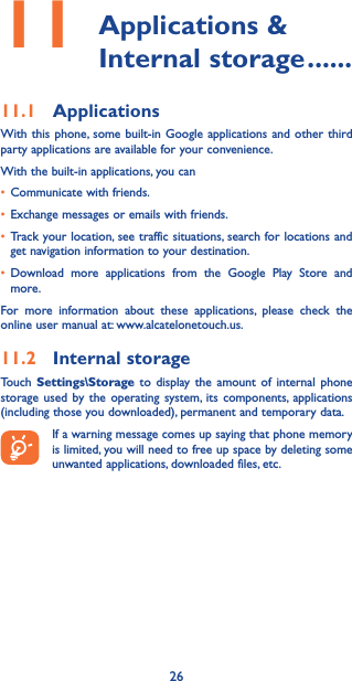 2611  Applications  &amp; Internal storage ������11�1  ApplicationsWith this phone, some built-in Google applications and other third party applications are available for your convenience.With the built-in applications, you can• Communicate with friends.• Exchange messages or emails with friends.• Track your location, see traffic situations, search for locations and get navigation information to your destination.• Download more applications from the Google Play Store and more.For more information about these applications, please check the online user manual at: www.alcatelonetouch.us.11�2  Internal storageTouch  Settings\Storage to display the amount of internal phone storage used by the operating system, its components, applications (including those you downloaded), permanent and temporary data.If a warning message comes up saying that phone memory is limited, you will need to free up space by deleting some unwanted applications, downloaded files, etc.