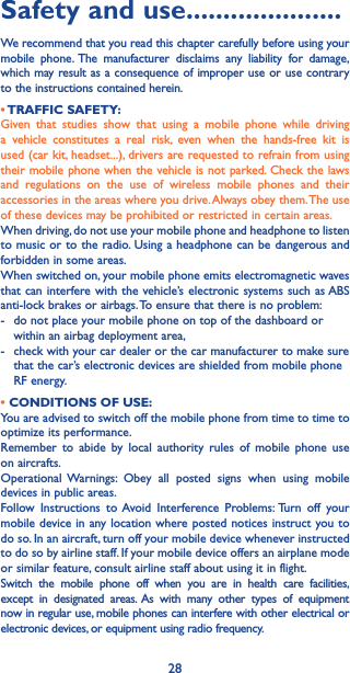 28Safety and use ���������������������We recommend that you read this chapter carefully before using your mobile phone. The manufacturer disclaims any liability for damage, which may result as a consequence of improper use or use contrary to the instructions contained herein.• TRAFFIC  SAFETY:Given that studies show that using a mobile phone while driving a vehicle constitutes a real risk, even when the hands-free kit is used (car kit, headset...), drivers are requested to refrain from using their mobile phone when the vehicle is not parked. Check the laws and regulations on the use of wireless mobile phones and their accessories in the areas where you drive. Always obey them. The use of these devices may be prohibited or restricted in certain areas.When driving, do not use your mobile phone and headphone to listen to music or to the radio. Using a headphone can be dangerous and forbidden in some areas.When switched on, your mobile phone emits electromagnetic waves that can interfere with the vehicle’s electronic systems such as ABS anti-lock brakes or airbags. To ensure that there is no problem:-   do not place your mobile phone on top of the dashboard or within an airbag deployment area,-   check with your car dealer or the car manufacturer to make sure that the car’s electronic devices are shielded from mobile phone RF energy.• CONDITIONS OF USE:You are advised to switch off the mobile phone from time to time to optimize its performance.Remember to abide by local authority rules of mobile phone use on aircrafts.Operational Warnings: Obey all posted signs when using mobile devices in public areas. Follow Instructions to Avoid Interference Problems: Turn off your mobile device in any location where posted notices instruct you to do so. In an aircraft, turn off your mobile device whenever instructed to do so by airline staff. If your mobile device offers an airplane mode or similar feature, consult airline staff about using it in flight.Switch the mobile phone off when you are in health care facilities, except in designated areas. As with many other types of equipment now in regular use, mobile phones can interfere with other electrical or electronic devices, or equipment using radio frequency.