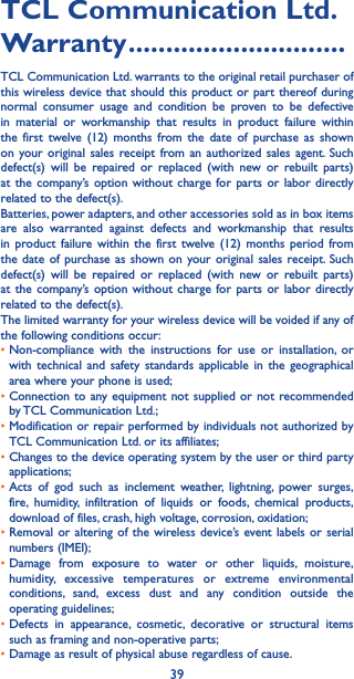 39TCL Communication Ltd� Warranty �����������������������������TCL Communication Ltd. warrants to the original retail purchaser of this wireless device that should this product or part thereof during normal consumer usage and condition be proven to be defective in material or workmanship that results in product failure within the first twelve (12) months from the date of purchase as shown on your original sales receipt from an authorized sales agent. Such defect(s) will be repaired or replaced (with new or rebuilt parts) at the company’s option without charge for parts or labor directly related to the defect(s). Batteries, power adapters, and other accessories sold as in box items are also warranted against defects and workmanship that results in product failure within the first twelve (12) months period from the date of purchase as shown on your original sales receipt. Such defect(s) will be repaired or replaced (with new or rebuilt parts) at the company’s option without charge for parts or labor directly related to the defect(s). The limited warranty for your wireless device will be voided if any of the following conditions occur: •  Non-compliance with the instructions for use or installation, or with technical and safety standards applicable in the geographical area where your phone is used;•  Connection to any equipment not supplied or not recommended by TCL Communication Ltd.;•  Modification or repair performed by individuals not authorized by TCL Communication Ltd. or its affiliates; •  Changes to the device operating system by the user or third party applications;•  Acts of god such as inclement weather, lightning, power surges, fire, humidity, infiltration of liquids or foods, chemical products, download of files, crash, high voltage, corrosion, oxidation;•  Removal or altering of the wireless device’s event labels or serial numbers (IMEI);•  Damage from exposure to water or other liquids, moisture, humidity, excessive temperatures or extreme environmental conditions, sand, excess dust and any condition outside the operating guidelines;•  Defects in appearance, cosmetic, decorative or structural items such as framing and non-operative parts;• Damage as result of physical abuse regardless of cause. 