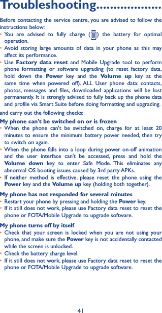 41Troubleshooting�������������������Before contacting the service centre, you are advised to follow the instructions below:• You are advised to fully charge (   ) the battery for optimal operation.• Avoid storing large amounts of data in your phone as this may affect its performance.• Use  Factory data reset and Mobile Upgrade tool to perform phone formatting or software upgrading (to reset factory data, hold down the Power  key and the Volume up key at the same time when powered off). ALL User phone data: contacts, photos, messages and files, downloaded applications will be lost permanently. It is strongly advised to fully back up the phone data and profile via Smart Suite before doing formatting and upgrading. and carry out the following checks:My phone can&apos;t be switched on or is frozen• When the phone can&apos;t be switched on, charge for at least 20 minutes to ensure the minimum battery power needed, then try to switch on again.• When the phone falls into a loop during power on-off animation and the user interface can&apos;t be accessed, press and hold the Volume down key to enter Safe Mode. This eliminates any abnormal OS booting issues caused by 3rd party APKs.• If neither method is effective, please reset the phone using the Power key and the Volume up key (holding both together).My phone has not responded for several minutes• Restart your phone by pressing and holding the Power key.• If it still does not work, please use Factory data reset to reset the phone or FOTA/Mobile Upgrade to upgrade software.My phone turns off by itself• Check that your screen is locked when you are not using your phone, and make sure the Power key is not accidentally contacted while the screen is unlocked.• Check the battery charge level.• If it still does not work, please use Factory data reset to reset the phone or FOTA/Mobile Upgrade to upgrade software.