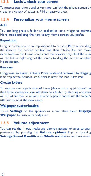 121�3�3  Lock/Unlock your screenTo protect your phone and privacy, you can lock the phone screen by creating a variety of patterns, PIN or password etc.1�3�4  Personalize your Home screenAddYou can long press a folder, an application, or a widget to activate  Move mode and drag the item to any Home screen you prefer.Reposition Long press the item to be repositioned to activate Move mode, drag the item to the desired position and then release. You can move items both on the Home screen and the Favorite tray. Hold the icon on the left or right edge of the screen to drag the item to another Home screen.RemoveLong press  an item to activate Move mode and remove it by dragging it on top of the Remove icon. Release after the icon turns red.Create foldersTo improve the organization of items (shortcuts or applications) on the Home screen, you can add them to a folder by stacking one item on top of another. To rename a folder, open it and touch the folder’s title bar to input the new name.Wallpaper customizationTouch  Settings on the applications screen then touch Display\Wallpaper to customize wallpaper.1�3�5  Volume adjustmentYou can set the ringer, media and phone ringtone volumes to your preference by pressing the Volume up/down key, or touching Settings\Sound &amp; notification\Media volume to set the volume.