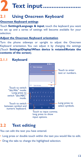 132 Text input ����������������������2�1  Using Onscreen KeyboardOnscreen Keyboard settingsTouch Settings\Language &amp; input, touch the keyboard you want to set up and a series of settings will become available for your selection. Adjust the Onscreen Keyboard orientationTurn the phone sideways or upright to adjust the Onscreen Keyboard orientation. You can adjust it by changing the settings (Touch  Settings\Display\When device is rotated\Rotate the contents of the screen). 2�1�1  KeyboardTouch to switch between symbol and numeric keyboard.Long press to select symbols.Touch to enter text or numbers.Touch to input comma; long press to show input options.Touch to switch  &quot;abc/Abc&quot; mode; Long press to switch &quot;abc/ABC&quot; mode.2�2  Text editingYou can edit the text you have entered.• Long press or double touch within the text you would like to edit.• Drag the tabs to change the highlighted selection.