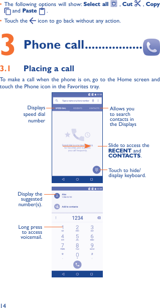 14• The following options will show: Select all  , Cut    , Copy  and Paste   . • Touch the   icon to go back without any action.3 Phone call �����������������3�1  Placing a callTo make a call when the phone is on, go to the Home screen and touch the Phone icon in the Favorites tray.  Allows you to search contacts in the DisplaysDisplays speed dial numberSlide to access the RECENT and CONTACTS.Touch to hide/display keyboard.                      Display the suggested number(s).Long press to access voicemail.