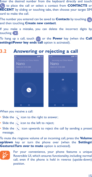 15Enter the desired number from the keyboard directly and touch  to place the call or select a contact from CONTACTS or RECENT by sliding or touching tabs, then choose your target SIM card to make the call. The number you entered can be saved to Contacts by touching and then touching Create new contact.If you make a mistake, you can delete the incorrect digits by touching  .To hang up a call, touch   or the Power key (when the Call settings\Power key ends call option is activated).3�2  Answering or rejecting a call     When you receive a call:• Slide the   icon to the right to answer;• Slide the   icon to the left to reject;• Slide the   icon upwards to reject the call by sending a preset message.To mute the ringtone volume of an incoming call, press the Volume up/down key or turn the phone over (when the Settings\Gestures\Turn over to mute option is activated).For your convenience, your phone features a unique Reversible UI, which ensures functionality, including normal call, even if the phone is held in reverse (upside-down) position.