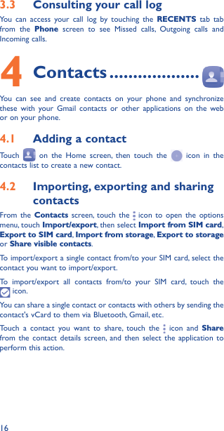 163�3  Consulting your call logYou can access your call log by touching the RECENTS tab tab from the Phone screen to see Missed calls, Outgoing calls and Incoming calls.4 Contacts �������������������You can see and create contacts on your phone and synchronize these with your Gmail contacts or other applications on the web or on your phone.4�1  Adding a contactTouch   on the Home screen, then touch the   icon in the contacts list to create a new contact.4�2  Importing, exporting and sharing contactsFrom the Contacts screen, touch the   icon to open the options menu, touch Import/export, then select Import from SIM card, Export to SIM card, Import from storage, Export to storage or Share visible contacts.To import/export a single contact from/to your SIM card, select the contact you want to import/export.To import/export all contacts from/to your SIM card, touch the  icon.You can share a single contact or contacts with others by sending the contact&apos;s vCard to them via Bluetooth, Gmail, etc.Touch a contact you want to share, touch the   icon and Share from the contact details screen, and then select the application to perform this action. 