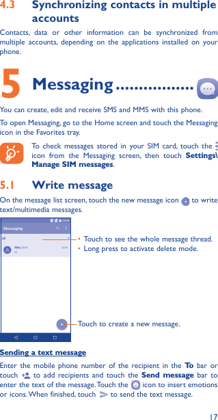 174�3  Synchronizing contacts in multiple accountsContacts, data or other information can be synchronized from multiple accounts, depending on the applications installed on your phone.5 Messaging �����������������You can create, edit and receive SMS and MMS with this phone.To open Messaging, go to the Home screen and touch the Messaging icon in the Favorites tray.To check messages stored in your SIM card, touch the   icon from the Messaging screen, then touch Settings\Manage SIM messages.5�1  Write messageOn the message list screen, touch the new message icon   to write text/multimedia messages.Touch to create a new message.• Touch to see the whole message thread.• Long press to activate delete mode. Sending a text messageEnter the mobile phone number of the recipient in the To  bar or touch   to add recipients and touch the Send message bar to enter the text of the message. Touch the   icon to insert emotions or icons. When finished, touch   to send the text message. 