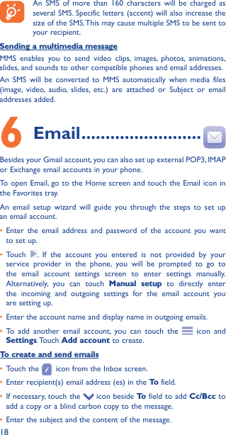 18An SMS of more than 160 characters will be charged as several SMS. Specific letters (accent) will also increase the size of the SMS. This may cause multiple SMS to be sent to your recipient.Sending a multimedia messageMMS enables you to send video clips, images, photos, animations, slides, and sounds to other compatible phones and email addresses. An SMS will be converted to MMS automatically when media files (image, video, audio, slides, etc.) are attached or Subject or email addresses added.6  Email �������������������������Besides your Gmail account, you can also set up external POP3, IMAP or Exchange email accounts in your phone.To open Email, go to the Home screen and touch the Email icon in the Favorites tray.An email setup wizard will guide you through the steps to set up an email account.• Enter the email address and password of the account you want to set up.• Touch  . If the account you entered is not provided by your service provider in the phone, you will be prompted to go to the email account settings screen to enter settings manually. Alternatively, you can touch Manual setup to directly enter the incoming and outgoing settings for the email account you are setting up.• Enter the account name and display name in outgoing emails.• To add another email account, you can touch the   icon and Settings. Touch  Add account to create.To create and send emails• Touch the   icon from the Inbox screen.• Enter recipient(s) email address (es) in the To  field.• If necessary, touch the   icon beside To  field to add Cc/Bcc to add a copy or a blind carbon copy to the message.• Enter the subject and the content of the message.