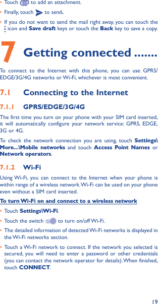 19• Touch   to add an attachment.• Finally, touch   to send�• If you do not want to send the mail right away, you can touch the  icon and Save draft keys or touch the Back key to save a copy. 7 Getting connected �������To connect to the Internet with this phone, you can use GPRS/EDGE/3G/4G networks or Wi-Fi, whichever is most convenient.7�1  Connecting to the Internet7�1�1  GPRS/EDGE/3G/4GThe first time you turn on your phone with your SIM card inserted, it will automatically configure your network service: GPRS, EDGE, 3G or 4G. To check the network connection you are using, touch Settings\More���\Mobile networks and touch Access Point Names or Network operators.7�1�2  Wi-FiUsing Wi-Fi, you can connect to the Internet when your phone is within range of a wireless network. Wi-Fi can be used on your phone even without a SIM card inserted.To turn Wi-Fi on and connect to a wireless network• Touch Settings\Wi-Fi.• Touch the switch   to turn on/off Wi-Fi.• The detailed information of detected Wi-Fi networks is displayed in the Wi-Fi networks section.• Touch a Wi-Fi network to connect. If the network you selected is secured, you will need to enter a password or other credentials (you can contact the network operator for details). When finished, touch CONNECT.