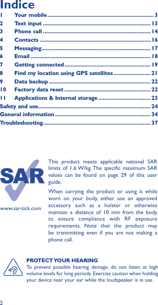 2PROTECT YOUR  HEARINGTo prevent possible hearing damage, do not listen at high volume levels for long periods. Exercise caution when holding your device near your ear while the loudspeaker is in use.www.sar-tick.comThis product meets applicable national SAR limits of 1.6 W/kg. The specific maximum SAR values can be found on page 29 of this user guide.When carrying the product or using it while worn on your body, either use an approved accessory such as a holster or otherwise maintain a distance of 10 mm from the body to ensure compliance with RF exposure requirements. Note that the product may be transmitting even if you are not making a phone call.Indice1  Your mobile ��������������������������������������������������������������������� 32  Text input ���������������������������������������������������������������������� 133  Phone call ���������������������������������������������������������������������� 144 Contacts ������������������������������������������������������������������������ 165 Messaging����������������������������������������������������������������������� 176   Email ������������������������������������������������������������������������������ 187  Getting connected �������������������������������������������������������� 198  Find my location using GPS satellites ������������������������ 219  Data backup ������������������������������������������������������������������ 2210  Factory data reset �������������������������������������������������������� 2211   Applications &amp; Internal storage ���������������������������������� 23Safety and use ������������������������������������������������������������������������� 24General information �������������������������������������������������������������� 34Troubleshooting���������������������������������������������������������������������� 37