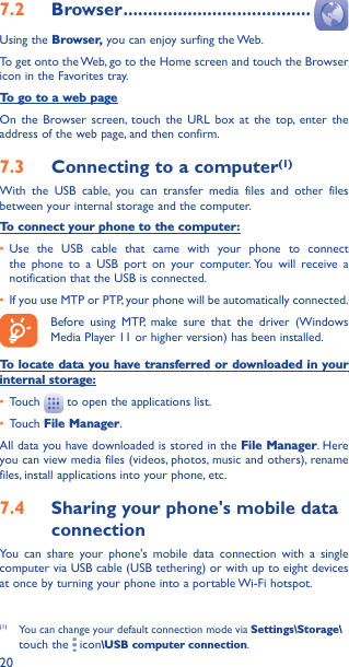 207�2  Browser ��������������������������������������Using the Browser, you can enjoy surfing the Web.To get onto the Web, go to the Home screen and touch the Browser icon in the Favorites tray.To go to a web pageOn the Browser screen, touch the URL box at the top, enter the address of the web page, and then confirm. 7�3  Connecting to a computer(1)With the USB cable, you can transfer media files and other files between your internal storage and the computer. To connect your phone to the computer:• Use the USB cable that came with your phone to connect the phone to a USB port on your computer. You will receive a notification that the USB is connected.• If you use MTP or PTP, your phone will be automatically connected. Before using MTP, make sure that the driver (Windows Media Player 11 or higher version) has been installed.To locate data you have transferred or downloaded in your internal storage:• Touch   to open the applications list.• Touch File Manager.All data you have downloaded is stored in the File Manager. Here you can view media files (videos, photos, music and others), rename files, install applications into your phone, etc.7�4  Sharing your phone&apos;s mobile data connectionYou can share your phone&apos;s mobile data connection with a single computer via USB cable (USB tethering) or with up to eight devices at once by turning your phone into a portable Wi-Fi hotspot.(1)  You can change your default connection mode via Settings\Storage\touch the   icon\USB computer connection. 
