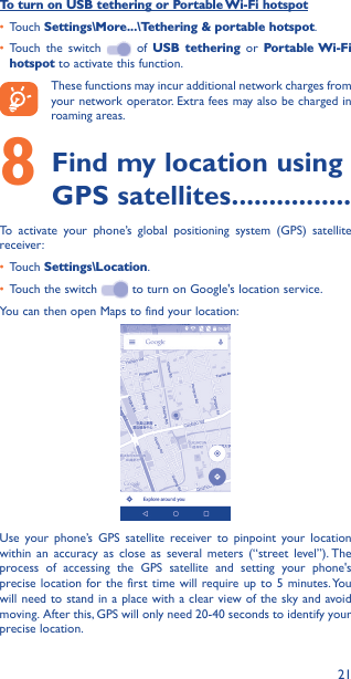 21To turn on USB tethering or Portable Wi-Fi hotspot• Touch Settings\More���\Tethering &amp; portable hotspot.• Touch the switch   of USB tethering or Portable Wi-Fi hotspot to activate this function. These functions may incur additional network charges from your network operator. Extra fees may also be charged in roaming areas. 8 Find my location using GPS satellites ����������������To activate your phone’s global positioning system (GPS) satellite receiver:• Touch Settings\Location.• Touch the switch   to turn on Google&apos;s location service.You can then open Maps to find your location:Use your phone’s GPS satellite receiver to pinpoint your location within an accuracy as close as several meters (“street level”). The process of accessing the GPS satellite and setting your phone&apos;s precise location for the first time will require up to 5 minutes. You will need to stand in a place with a clear view of the sky and avoid moving. After this, GPS will only need 20-40 seconds to identify your precise location.