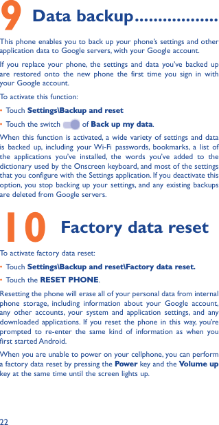 229 Data backup ������������������This phone enables you to back up your phone’s settings and other application data to Google servers, with your Google account. If you replace your phone, the settings and data you’ve backed up are restored onto the new phone the first time you sign in with your Google account. To activate this function:• Touch Settings\Backup and reset• Touch the switch   of Back up my data.When this function is activated, a wide variety of settings and data is backed up, including your Wi-Fi passwords, bookmarks, a list of the applications you’ve installed, the words you’ve added to the dictionary used by the Onscreen keyboard, and most of the settings that you configure with the Settings application. If you deactivate this option, you stop backing up your settings, and any existing backups are deleted from Google servers.10 Factory data resetTo activate factory data reset:• Touch Settings\Backup and reset\Factory data reset�• Touch the RESET PHONE.Resetting the phone will erase all of your personal data from internal phone storage, including information about your Google account, any other accounts, your system and application settings, and any downloaded applications. If you reset the phone in this way, you’re prompted to re-enter the same kind of information as when you first started Android.When you are unable to power on your cellphone, you can perform a factory data reset by pressing the Power key and the Volume up key at the same time until the screen lights up.