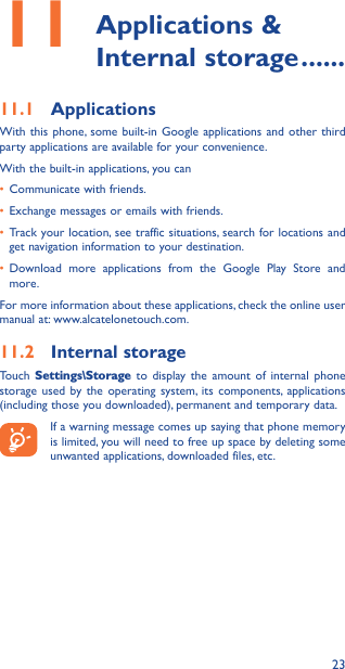 2311  Applications  &amp; Internal storage ������11�1  ApplicationsWith this phone, some built-in Google applications and other third party applications are available for your convenience.With the built-in applications, you can• Communicate with friends.• Exchange messages or emails with friends.• Track your location, see traffic situations, search for locations and get navigation information to your destination.• Download more applications from the Google Play Store and more.For more information about these applications, check the online user manual at: www.alcatelonetouch.com.11�2  Internal storageTouch  Settings\Storage to display the amount of internal phone storage used by the operating system, its components, applications (including those you downloaded), permanent and temporary data.If a warning message comes up saying that phone memory is limited, you will need to free up space by deleting some unwanted applications, downloaded files, etc.