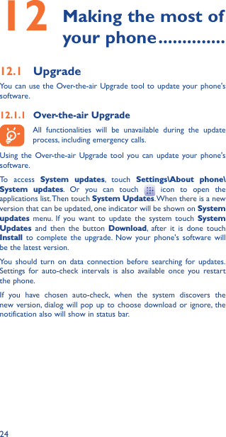 2412  Making the most of your phone ��������������12�1  UpgradeYou can use the Over-the-air Upgrade tool to update your phone&apos;s software.12�1�1  Over-the-air Upgrade All functionalities will be unavailable during the update process, including emergency calls. Using the Over-the-air Upgrade tool you can update your phone&apos;s software.To access System updates, touch Settings\About phone\System updates. Or you can touch   icon to open the applications list. Then touch System Updates. When there is a new version that can be updated, one indicator will be shown on System updates menu. If you want to update the system touch System Updates and then the button Download, after it is done touch Install to complete the upgrade. Now your phone&apos;s software will be the latest version.You should turn on data connection before searching for updates. Settings for auto-check intervals is also available once you restart the phone.If you have chosen auto-check, when the system discovers the new version, dialog will pop up to choose download or ignore, the notification also will show in status bar.