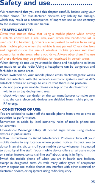 25Safety and use ���������������������We recommend that you read this chapter carefully before using your mobile phone. The manufacturer disclaims any liability for damage, which may result as a consequence of improper use or use contrary to the instructions contained herein.• TRAFFIC  SAFETY:Given that studies show that using a mobile phone while driving a vehicle constitutes a real risk, even when the hands-free kit is used (car kit, headset...), drivers are requested to refrain from using their mobile phone when the vehicle is not parked. Check the laws and regulations on the use of wireless mobile phones and their accessories in the areas where you drive. Always obey them. The use of these devices may be prohibited or restricted in certain areas.When driving, do not use your mobile phone and headphone to listen to music or to the radio. Using a headphone can be dangerous and forbidden in some areas.When switched on, your mobile phone emits electromagnetic waves that can interfere with the vehicle’s electronic systems such as ABS anti-lock brakes or airbags. To ensure that there is no problem:-   do not place your mobile phone on top of the dashboard or within an airbag deployment area,-   check with your car dealer or the car manufacturer to make sure that the car’s electronic devices are shielded from mobile phone RF energy.• CONDITIONS OF USE:You are advised to switch off the mobile phone from time to time to optimize its performance.Remember to abide by local authority rules of mobile phone use on aircrafts.Operational Warnings: Obey all posted signs when using mobile devices in public areas. Follow Instructions to Avoid Interference Problems: Turn off your mobile device in any location where posted notices instruct you to do so. In an aircraft, turn off your mobile device whenever instructed to do so by airline staff. If your mobile device offers an airplane mode or similar feature, consult airline staff about using it in flight.Switch the mobile phone off when you are in health care facilities, except in designated areas. As with many other types of equipment now in regular use, mobile phones can interfere with other electrical or electronic devices, or equipment using radio frequency.