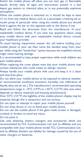 26Switch the mobile phone off when you are near gas or flammable liquids. Strictly obey all signs and instructions posted in a fuel depot, gas station, or chemical plant, or in any potentially explosive atmosphere.When the mobile phone is switched on, it should be kept at least  15 cm from any medical device such as a pacemaker, a hearing aid or insulin pump. In particular when using the mobile phone you should hold it against the ear on the opposite side to the device, if any. Read and follow the directions from the manufacturer of your implantable medical device. If you have any questions about using your mobile device with your implantable medical device, consult your healthcare provider.To avoid hearing impairment, answer the call before holding your mobile phone to your ear. Also move the handset away from your ear while using the “hands-free” option because the amplified volume might cause hearing damage.It is recommended to have proper supervision while small children use your mobile phone.When replacing the cover please note that your mobile phone may contain substances that could create an allergic reaction.Always handle your mobile phone with care and keep it in a clean and dust-free place.Do not allow your mobile phone to be exposed to adverse weather or environmental conditions (moisture, humidity, rain, infiltration of liquids, dust, sea air, etc.). The manufacturer’s recommended operating temperature range is -10°C (14°F) to +55°C (131°F) (the max value depends on device, materials and housing paint/texture).Over 55°C (131°F) the legibility of the mobile phone’s display may be impaired, though this is temporary and not serious. Do not open or attempt to repair your mobile phone yourself.Do not drop, throw, or try to bend your mobile phone.Do not use the mobile phone if the glass made screen, is damaged, cracked, or broken to avoid any injury.Do not paint it.Use only batteries, battery chargers, and accessories which are recommended by TCL Communication Ltd. and its affiliates and are compatible with your mobile phone model. TCL Communication Ltd. and its affiliates disclaim any liability for damage caused by the use of other chargers or batteries.