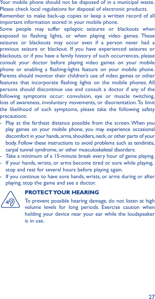 27Your mobile phone should not be disposed of in a municipal waste. Please check local regulations for disposal of electronic products.Remember to make back-up copies or keep a written record of all important information stored in your mobile phone.Some people may suffer epileptic seizures or blackouts when exposed to flashing lights, or when playing video games. These seizures or blackouts may occur even if a person never had a previous seizure or blackout. If you have experienced seizures or blackouts, or if you have a family history of such occurrences, please consult your doctor before playing video games on your mobile phone or enabling a flashing-lights feature on your mobile phone. Parents should monitor their children’s use of video games or other features that incorporate flashing lights on the mobile phones. All persons should discontinue use and consult a doctor if any of the following symptoms occur: convulsion, eye or muscle twitching, loss of awareness, involuntary movements, or disorientation. To limit the likelihood of such symptoms, please take the following safety precautions:-   Play at the farthest distance possible from the screen. When you play games on your mobile phone, you may experience occasional discomfort in your hands, arms, shoulders, neck, or other parts of your body. Follow these instructions to avoid problems such as tendinitis, carpal tunnel syndrome, or other musculoskeletal disorders:-  Take a minimum of a 15-minute break every hour of game playing.-   If your hands, wrists, or arms become tired or sore while playing, stop and rest for several hours before playing again.-   If you continue to have sore hands, wrists, or arms during or after playing, stop the game and see a doctor.PROTECT YOUR  HEARING To prevent possible hearing damage, do not listen at high volume levels for long periods. Exercise caution when holding your device near your ear while the loudspeaker is in use.