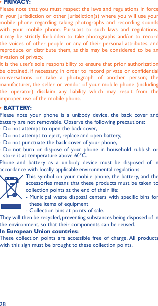 28• PRIVACY:Please note that you must respect the laws and regulations in force in your jurisdiction or other jurisdiction(s) where you will use your mobile phone regarding taking photographs and recording sounds with your mobile phone. Pursuant to such laws and regulations, it may be strictly forbidden to take photographs and/or to record the voices of other people or any of their personal attributes, and reproduce or distribute them, as this may be considered to be an invasion of privacy.It is the user’s sole responsibility to ensure that prior authorization be obtained, if necessary, in order to record private or confidential conversations or take a photograph of another person; the manufacturer, the seller or vendor of your mobile phone (including the operator) disclaim any liability which may result from the improper use of the mobile phone.• BATTERY:Please note your phone is a unibody device, the back cover and battery are not removable. Observe the following precautions: - Do not attempt to open the back cover,- Do not attempt to eject, replace and open battery,- Do not punctuate the back cover of your phone,-  Do not burn or dispose of your phone in household rubbish or store it at temperature above 60°C.Phone and battery as a unibody device must be disposed of in accordance with locally applicable environmental regulations.  This symbol on your mobile phone, the battery, and the accessories means that these products must be taken to collection points at the end of their life:-  Municipal waste disposal centers with specific bins for these items of equipment- Collection bins at points of sale.They will then be recycled, preventing substances being disposed of in the environment, so that their components can be reused.In European Union countries:These collection points are accessible free of charge. All products with this sign must be brought to these collection points.