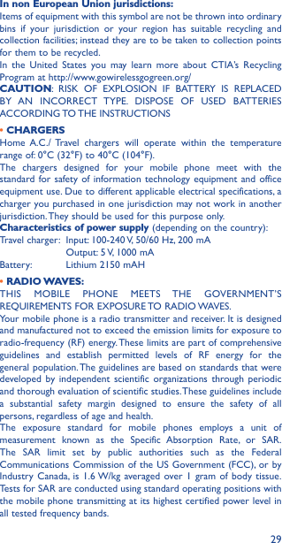 29In non European Union jurisdictions:Items of equipment with this symbol are not be thrown into ordinary bins if your jurisdiction or your region has suitable recycling and collection facilities; instead they are to be taken to collection points for them to be recycled.In the United States you may learn more about CTIA’s Recycling Program at http://www.gowirelessgogreen.org/CAUTION: RISK OF EXPLOSION IF BATTERY IS REPLACED BY AN INCORRECT TYPE. DISPOSE OF USED BATTERIES ACCORDING TO THE  INSTRUCTIONS• CHARGERSHome A.C./ Travel chargers will operate within the temperature range of: 0°C (32°F) to 40°C (104°F).The chargers designed for your mobile phone meet with the standard for safety of information technology equipment and office equipment use. Due to different applicable electrical specifications, a charger you purchased in one jurisdiction may not work in another jurisdiction. They should be used for this purpose only.Characteristics of power supply (depending on the country):Travel charger:  Input: 100-240 V, 50/60 Hz, 200 mA  Output: 5 V, 1000 mA Battery:  Lithium 2150 mAH•  RADIO WAVES:THIS MOBILE PHONE MEETS THE GOVERNMENT’S REQUIREMENTS FOR EXPOSURE TO RADIO WAVES.Your mobile phone is a radio transmitter and receiver. It is designed and manufactured not to exceed the emission limits for exposure to radio-frequency (RF) energy. These limits are part of comprehensive guidelines and establish permitted levels of RF energy for the general population. The guidelines are based on standards that were developed by independent scientific organizations through periodic and thorough evaluation of scientific studies. These guidelines include a substantial safety margin designed to ensure the safety of all persons, regardless of age and health.The exposure standard for mobile phones employs a unit of measurement known as the Specific Absorption Rate, or SAR. The SAR limit set by public authorities such as the Federal Communications Commission of the US Government (FCC), or by Industry Canada, is 1.6 W/kg averaged over 1 gram of body tissue. Tests for SAR are conducted using standard operating positions with the mobile phone transmitting at its highest certified power level in all tested frequency bands.