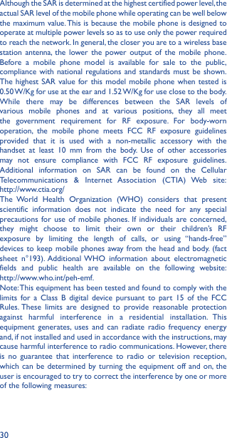 30Although the SAR is determined at the highest certified power level, the actual SAR level of the mobile phone while operating can be well below the maximum value. This is because the mobile phone is designed to operate at multiple power levels so as to use only the power required to reach the network. In general, the closer you are to a wireless base station antenna, the lower the power output of the mobile phone. Before a mobile phone model is available for sale to the public, compliance with national regulations and standards must be shown.The highest SAR value for this model mobile phone when tested is 0.50 W/Kg for use at the ear and 1.52 W/Kg for use close to the body. While there may be differences between the SAR levels of various mobile phones and at various positions, they all meet the government requirement for RF exposure. For body-worn operation, the mobile phone meets FCC RF exposure guidelines provided that it is used with a non-metallic accessory with the handset at least 10 mm from the body. Use of other accessories may not ensure compliance with FCC RF exposure guidelines.Additional information on SAR can be found on the Cellular Telecommunications &amp; Internet Association (CTIA) Web site:  http://www.ctia.org/The World Health Organization (WHO) considers that present scientific information does not indicate the need for any special precautions for use of mobile phones. If individuals are concerned, they might choose to limit their own or their children’s RF exposure by limiting the length of calls, or using “hands-free” devices to keep mobile phones away from the head and body. (fact sheet n°193). Additional WHO information about electromagnetic fields and public health are available on the following website:  http://www.who.int/peh-emf. Note: This equipment has been tested and found to comply with the limits for a Class B digital device pursuant to part 15 of the FCC Rules. These limits are designed to provide reasonable protection against harmful interference in a residential installation. This equipment generates, uses and can radiate radio frequency energy and, if not installed and used in accordance with the instructions, may cause harmful interference to radio communications. However, there is no guarantee that interference to radio or television reception, which can be determined by turning the equipment off and on, the user is encouraged to try to correct the interference by one or more of the following measures: