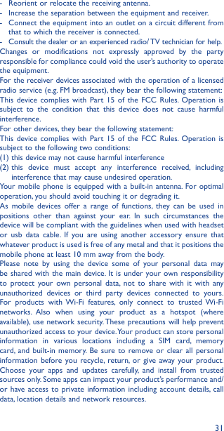 31-  Reorient or relocate the receiving antenna.-  Increase the separation between the equipment and receiver.-  Connect the equipment into an outlet on a circuit different from that to which the receiver is connected.-  Consult the dealer or an experienced radio/ TV technician for help.Changes or modifications not expressly approved by the party responsible for compliance could void the user’s authority to operate the equipment.For the receiver devices associated with the operation of a licensed radio service (e.g. FM broadcast), they bear the following statement:This device complies with Part 15 of the FCC Rules. Operation is subject to the condition that this device does not cause harmful interference.For other devices, they bear the following statement:This device complies with Part 15 of the FCC Rules. Operation is subject to the following two conditions:(1) this device may not cause harmful interference(2)  this device must accept any interference received, including interference that may cause undesired operation.Your mobile phone is equipped with a built-in antenna. For optimal operation, you should avoid touching it or degrading it.As mobile devices offer a range of functions, they can be used in positions other than against your ear. In such circumstances the device will be compliant with the guidelines when used with headset or usb data cable. If you are using another accessory ensure that whatever product is used is free of any metal and that it positions the mobile phone at least 10 mm away from the body.Please note by using the device some of your personal data may be shared with the main device. It is under your own responsibility to protect your own personal data, not to share with it with any unauthorized devices or third party devices connected to yours. For products with Wi-Fi features, only connect to trusted Wi-Fi networks. Also when using your product as a hotspot (where available), use network security. These precautions will help prevent unauthorized access to your device. Your product can store personal information in various locations including a SIM card, memory card, and built-in memory. Be sure to remove or clear all personal information before you recycle, return, or give away your product. Choose your apps and updates carefully, and install from trusted sources only. Some apps can impact your product’s performance and/or have access to private information including account details, call data, location details and network resources.