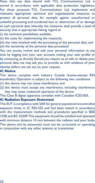 32Note that any data shared with TCL Communication Ltd. is stored in accordance with applicable data protection legislation. For these purposes TCL Communication Ltd. implements and maintains appropriate technical and organizational measures to protect all personal data, for example against unauthorized or unlawful processing and accidental loss or destruction of or damage to such personal data whereby the measures shall provide a level of security that is appropriate having regard to(i) the technical possibilities available,(ii) the costs for implementing the measures,(iii) the risks involved with the processing of the personal data, and(iv) the sensitivity of the personal data processed.You can access, review and edit your personal information at any time by logging into your user account, visiting your user profile or by contacting us directly. Should you require us to edit or delete your personal data, we may ask you to provide us with evidence of your identity before we can act on your request.IC NoticeThis device complies with Industry Canada license-exempt RSS standard(s). Operation is subject to the following two conditions:(1)  this device may not cause interference, and(2)  this device must accept any interference, including interference that may cause undesired operation of the device.This Class B digital apparatus complies with Canadian ICES-003.IC Radiation Exposure StatementThis EUT is compliance with SAR for general population/uncontrolled exposure limits in IC RSS-102 and had been tested in accordance with the measurement methods and procedures specified in IEEE 1528 and IEC 62209. This equipment should be installed and operated with minimum distance 10 mm between the radiator and your body. This device and its antenna(s) must not be co-located or operating in conjunction with any other antenna or transmitter.