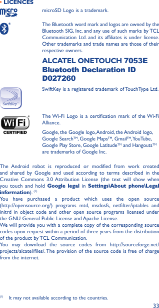 33• LICENCES microSD Logo is a trademark. The Bluetooth word mark and logos are owned by the Bluetooth SIG, Inc. and any use of such marks by TCL Communication Ltd. and its affiliates is under license. Other trademarks and trade names are those of their respective owners.  ALCATEL  ONETOUCH  7053E Bluetooth Declaration ID D027260SwiftKey is a registered trademark of TouchType Ltd. The Wi-Fi Logo is a certification mark of the Wi-Fi Alliance.Google, the Google logo, Android, the Android logo, Google SearchTM, Google MapsTM, GmailTM, YouTube, Google Play Store, Google LatitudeTM and HangoutsTM are trademarks of Google Inc.The Android robot is reproduced or modified from work created and shared by Google and used according to terms described in the Creative Commons 3.0 Attribution License (the text will show when you touch and hold Google legal in Settings\About phone\Legal information). (1)You have purchased a product which uses the open source  (http://opensource.org/) programs mtd, msdosfs, netfilter/iptables and initrd in object code and other open source programs licensed under the GNU General Public License and Apache License. We will provide you with a complete copy of the corresponding source codes upon request within a period of three years from the distribution of the product by TCL Communication.You may download the source codes from http://sourceforge.net/projects/alcatel/files/. The provision of the source code is free of charge from the internet. (1)  It may not available according to the countries.