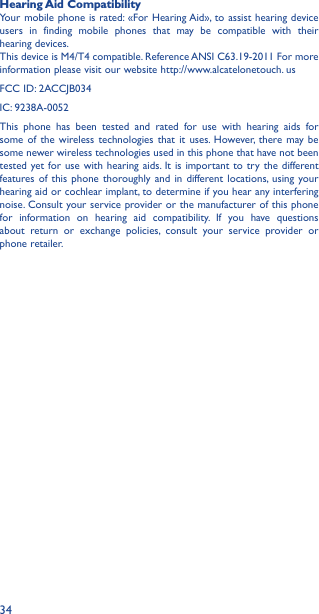 34Hearing Aid CompatibilityYour mobile phone is rated: «For Hearing Aid», to assist hearing device users in finding mobile phones that may be compatible with their hearing devices.This device is M4/T4 compatible. Reference ANSI C63.19-2011 For more information please visit our website http://www.alcatelonetouch. usFCC ID: 2ACCJB034IC: 9238A-0052This phone has been tested and rated for use with hearing aids for some of the wireless technologies that it uses. However, there may be some newer wireless technologies used in this phone that have not been tested yet for use with hearing aids. It is important to try the different features of this phone thoroughly and in different locations, using your hearing aid or cochlear implant, to determine if you hear any interfering noise. Consult your service provider or the manufacturer of this phone for information on hearing aid compatibility. If you have questions about return or exchange policies, consult your service provider or phone retailer.