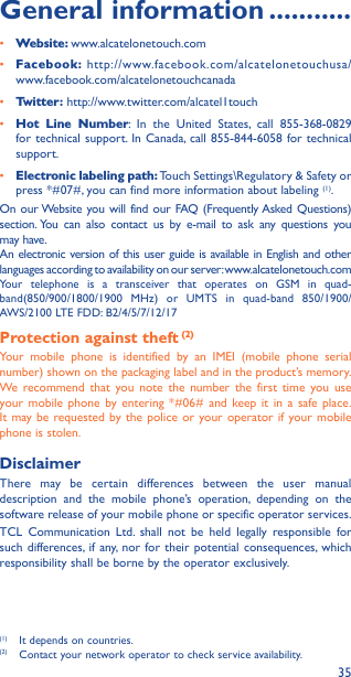 35General information �����������• Website: www.alcatelonetouch.com• Facebook: http://www.facebook.com/alcatelonetouchusa/ www.facebook.com/alcatelonetouchcanada• Twitter: http://www.twitter.com/alcatel1touch• Hot Line Number: In the United States, call 855-368-0829 for technical support. In Canada, call 855-844-6058 for technical support.• Electronic labeling path: Touch Settings\Regulatory &amp; Safety or press *#07#, you can find more information about labeling (1).On our Website you will find our FAQ (Frequently Asked Questions) section. You can also contact us by e-mail to ask any questions you may have. An electronic version of this user guide is available in English and other languages according to availability on our server: www.alcatelonetouch.comYour telephone is a transceiver that operates on GSM in quad-band(850/900/1800/1900 MHz) or UMTS in quad-band 850/1900/AWS/2100 LTE FDD: B2/4/5/7/12/17Protection against theft (2)Your mobile phone is identified by an IMEI (mobile phone serial number) shown on the packaging label and in the product’s memory. We recommend that you note the number the first time you use your mobile phone by entering *#06# and keep it in a safe place. It may be requested by the police or your operator if your mobile phone is stolen. DisclaimerThere may be certain differences between the user manual description and the mobile phone’s operation, depending on the software release of your mobile phone or specific operator services.TCL Communication Ltd. shall not be held legally responsible for such differences, if any, nor for their potential consequences, which responsibility shall be borne by the operator exclusively.(1)  It depends on countries.(2)  Contact your network operator to check service availability.