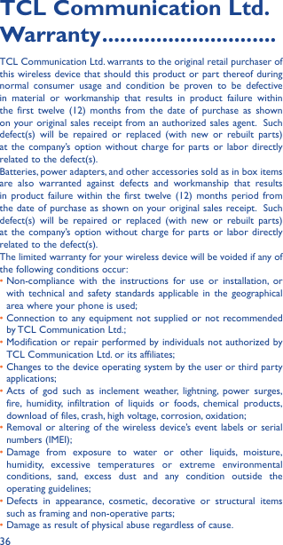 36TCL Communication Ltd� Warranty �����������������������������TCL Communication Ltd. warrants to the original retail purchaser of this wireless device that should this product or part thereof during normal consumer usage and condition be proven to be defective in material or workmanship that results in product failure within the first twelve (12) months from the date of purchase as shown on your original sales receipt from an authorized sales agent.  Such defect(s) will be repaired or replaced (with new or rebuilt parts) at the company’s option without charge for parts or labor directly related to the defect(s). Batteries, power adapters, and other accessories sold as in box items are also warranted against defects and workmanship that results in product failure within the first twelve (12) months period from the date of purchase as shown on your original sales receipt.  Such defect(s) will be repaired or replaced (with new or rebuilt parts) at the company’s option without charge for parts or labor directly related to the defect(s). The limited warranty for your wireless device will be voided if any of the following conditions occur: •  Non-compliance with the instructions for use or installation, or with technical and safety standards applicable in the geographical area where your phone is used;•  Connection to any equipment not supplied or not recommended by TCL Communication Ltd.;•  Modification or repair performed by individuals not authorized by TCL Communication Ltd. or its affiliates; •  Changes to the device operating system by the user or third party applications;•  Acts of god such as inclement weather, lightning, power surges, fire, humidity, infiltration of liquids or foods, chemical products, download of files, crash, high voltage, corrosion, oxidation;•  Removal or altering of the wireless device’s event labels or serial numbers (IMEI);•  Damage from exposure to water or other liquids, moisture, humidity, excessive temperatures or extreme environmental conditions, sand, excess dust and any condition outside the operating guidelines;•  Defects in appearance, cosmetic, decorative or structural items such as framing and non-operative parts;• Damage as result of physical abuse regardless of cause. 