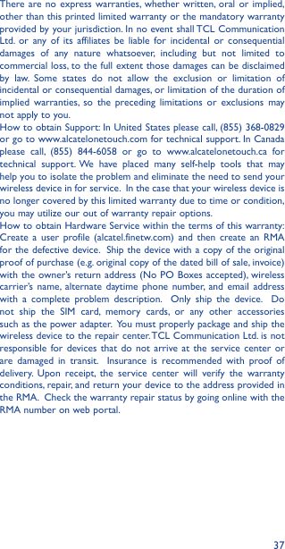 37There are no express warranties, whether written, oral or implied, other than this printed limited warranty or the mandatory warranty provided by your jurisdiction. In no event shall TCL Communication Ltd. or any of its affiliates be liable for incidental or consequential damages of any nature whatsoever, including but not limited to commercial loss, to the full extent those damages can be disclaimed by law. Some states do not allow the exclusion or limitation of incidental or consequential damages, or limitation of the duration of implied warranties, so the preceding limitations or exclusions may not apply to you.How to obtain Support: In United States please call, (855) 368-0829 or go to www.alcatelonetouch.com for technical support. In Canada please call, (855) 844-6058 or go to www.alcatelonetouch.ca for technical support. We have placed many self-help tools that may help you to isolate the problem and eliminate the need to send your wireless device in for service.  In the case that your wireless device is no longer covered by this limited warranty due to time or condition, you may utilize our out of warranty repair options. How to obtain Hardware Service within the terms of this warranty: Create a user profile (alcatel.finetw.com) and then create an RMA for the defective device.  Ship the device with a copy of the original proof of purchase (e.g. original copy of the dated bill of sale, invoice) with the owner’s return address (No PO Boxes accepted), wireless carrier’s name, alternate daytime phone number, and email address with a complete problem description.  Only ship the device.  Do not ship the SIM card, memory cards, or any other accessories such as the power adapter.  You must properly package and ship the wireless device to the repair center. TCL Communication Ltd. is not responsible for devices that do not arrive at the service center or are damaged in transit.  Insurance is recommended with proof of delivery. Upon receipt, the service center will verify the warranty conditions, repair, and return your device to the address provided in the RMA.  Check the warranty repair status by going online with the RMA number on web portal. 