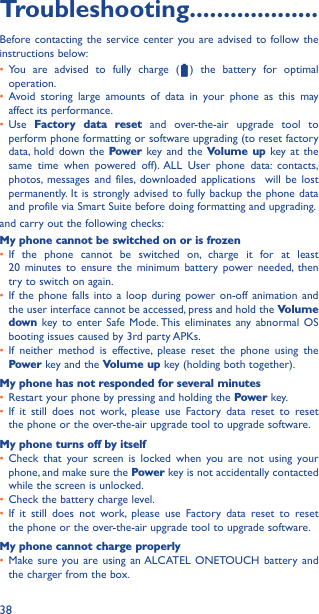 38Troubleshooting�������������������Before contacting the service center you are advised to follow the instructions below:• You are advised to fully charge (   ) the battery for optimal operation.• Avoid storing large amounts of data in your phone as this may affect its performance.• Use  Factory data reset and over-the-air upgrade tool to perform phone formatting or software upgrading (to reset factory data, hold down the Power key and the Volume up key at the same time when powered off). ALL User phone data: contacts, photos, messages and files, downloaded applications  will be lost permanently. It is strongly advised to fully backup the phone data and profile via Smart Suite before doing formatting and upgrading. and carry out the following checks:My phone cannot be switched on or is frozen• If the phone cannot be switched on, charge it for at least  20 minutes to ensure the minimum battery power needed, then try to switch on again.• If the phone falls into a loop during power on-off animation and the user interface cannot be accessed, press and hold the Volume down key to enter Safe Mode. This eliminates any abnormal OS booting issues caused by 3rd party APKs.• If neither method is effective, please reset the phone using the Power key and the Volume up key (holding both together).My phone has not responded for several minutes• Restart your phone by pressing and holding the Power key.• If it still does not work, please use Factory data reset to reset the phone or the over-the-air upgrade tool to upgrade software.My phone turns off by itself• Check that your screen is locked when you are not using your phone, and make sure the Power key is not accidentally contacted while the screen is unlocked.• Check the battery charge level.• If it still does not work, please use Factory data reset to reset the phone or the over-the-air upgrade tool to upgrade software.My phone cannot charge properly• Make sure you are using an ALCATEL ONETOUCH battery and the charger from the box.