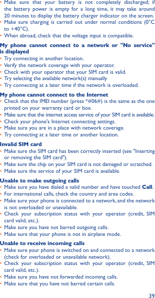 39• Make sure that your battery is not completely discharged; if the battery power is empty for a long time, it may take around  20 minutes to display the battery charger indicator on the screen.• Make sure charging is carried out under normal conditions (0°C to +40°C).• When abroad, check that the voltage input is compatible.My phone cannot connect to a network or &quot;No service&quot; is displayed• Try connecting in another location.• Verify the network coverage with your operator.• Check with your operator that your SIM card is valid.• Try selecting the available network(s) manually • Try connecting at a later time if the network is overloaded.My phone cannot connect to the Internet• Check that the IMEI number (press *#06#) is the same as the one printed on your warranty card or box.• Make sure that the internet access service of your SIM card is available.• Check your phone&apos;s Internet connecting settings.• Make sure you are in a place with network coverage.• Try connecting at a later time or another location.Invalid SIM card• Make sure the SIM card has been correctly inserted (see &quot;Inserting or removing the SIM card&quot;).• Make sure the chip on your SIM card is not damaged or scratched.• Make sure the service of your SIM card is available.Unable to make outgoing calls• Make sure you have dialed a valid number and have touched Call.• For international calls, check the country and area codes.• Make sure your phone is connected to a network, and the network is not overloaded or unavailable.• Check your subscription status with your operator (credit, SIM card valid, etc.).• Make sure you have not barred outgoing calls.• Make sure that your phone is not in airplane mode.Unable to receive incoming calls• Make sure your phone is switched on and connected to a network (check for overloaded or unavailable network).• Check your subscription status with your operator (credit, SIM card valid, etc.).• Make sure you have not forwarded incoming calls.• Make sure that you have not barred certain calls.