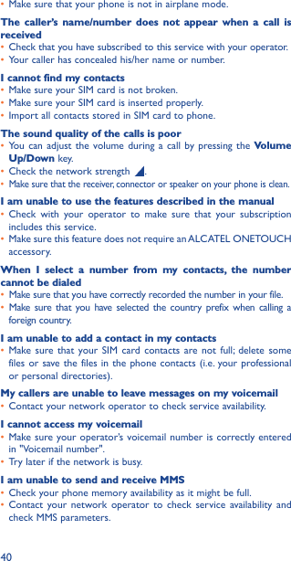 40• Make sure that your phone is not in airplane mode.The caller’s name/number does not appear when a call is received• Check that you have subscribed to this service with your operator.• Your caller has concealed his/her name or number.I cannot find my contacts• Make sure your SIM card is not broken.• Make sure your SIM card is inserted properly.• Import all contacts stored in SIM card to phone.The sound quality of the calls is poor• You can adjust the volume during a call by pressing the Volume Up/Down key.• Check the network strength  .• Make sure that the receiver, connector or speaker on your phone is clean.I am unable to use the features described in the manual• Check with your operator to make sure that your subscription includes this service.• Make sure this feature does not require an ALCATEL ONETOUCH accessory.When I select a number from my contacts, the number cannot be dialed• Make sure that you have correctly recorded the number in your file.• Make sure that you have selected the country prefix when calling a foreign country.I am unable to add a contact in my contacts• Make sure that your SIM card contacts are not full; delete some files or save the files in the phone contacts (i.e. your professional or personal directories).My callers are unable to leave messages on my voicemail• Contact your network operator to check service availability.I cannot access my voicemail• Make sure your operator’s voicemail number is correctly entered in &quot;Voicemail number&quot;.• Try later if the network is busy.I am unable to send and receive MMS• Check your phone memory availability as it might be full.• Contact your network operator to check service availability and check MMS parameters.