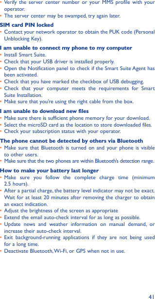 41• Verify the server center number or your MMS profile with your operator.• The server center may be swamped, try again later.SIM card PIN locked• Contact your network operator to obtain the PUK code (Personal Unblocking Key).I am unable to connect my phone to my computer• Install Smart Suite.• Check that your USB driver is installed properly.• Open the Notification panel to check if the Smart Suite Agent has been activated.• Check that you have marked the checkbox of USB debugging.• Check that your computer meets the requirements for Smart Suite Installation.• Make sure that you’re using the right cable from the box.I am unable to download new files• Make sure there is sufficient phone memory for your download.• Select the microSD card as the location to store downloaded files.• Check your subscription status with your operator.The phone cannot be detected by others via Bluetooth• Make sure that Bluetooth is turned on and your phone is visible to other users.• Make sure that the two phones are within Bluetooth’s detection range.How to make your battery last longer• Make sure you follow the complete charge time (minimum  2.5 hours).• After a partial charge, the battery level indicator may not be exact. Wait for at least 20 minutes after removing the charger to obtain an exact indication.• Adjust the brightness of the screen as appropriate• Extend the email auto-check interval for as long as possible.• Update news and weather information on manual demand, or increase their auto-check interval.• Exit background-running applications if they are not being used for a long time.• Deactivate Bluetooth, Wi-Fi, or GPS when not in use.