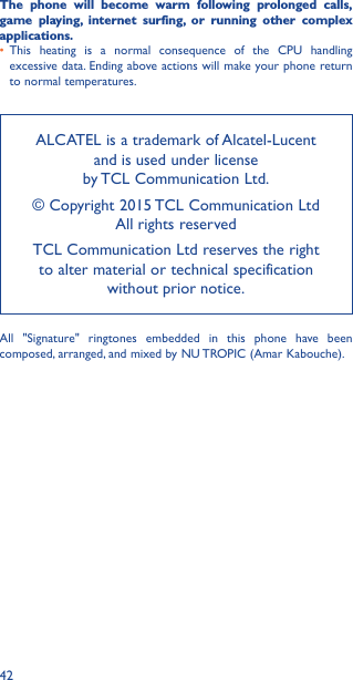 42The phone will become warm following prolonged calls, game playing, internet surfing, or running other complex applications� • This heating is a normal consequence of the CPU handling excessive data. Ending above actions will make your phone return to normal temperatures.ALCATEL is a trademark of Alcatel-Lucent and is used under license  by TCL Communication Ltd.© Copyright 2015 TCL Communication Ltd All rights reservedTCL Communication Ltd reserves the right to alter material or technical specification without prior notice.All &quot;Signature&quot; ringtones embedded in this phone have been composed, arranged, and mixed by NU TROPIC (Amar Kabouche).