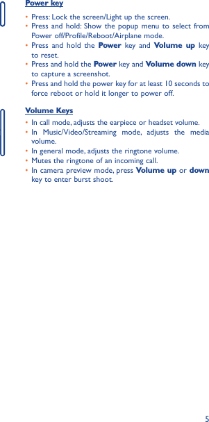 5Power key• Press: Lock the screen/Light up the screen.• Press and hold: Show the popup menu to select from Power off/Profile/Reboot/Airplane mode.• Press and hold the Power key and Volume up key to reset.• Press and hold the Power key and Volume down key to capture a screenshot.• Press and hold the power key for at least 10 seconds to force reboot or hold it longer to power off.Volume Keys • In call mode, adjusts the earpiece or headset volume.• In Music/Video/Streaming mode, adjusts the media volume.• In general mode, adjusts the ringtone volume.• Mutes the ringtone of an incoming call.• In camera preview mode, press Volume up or down key to enter burst shoot.