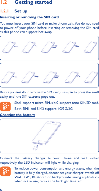 61�2  Getting started1�2�1  Set upInserting or removing the SIM cardYou must insert your SIM card to make phone calls. You do not need to power off your phone before inserting or removing the SIM card as this phone can support hot swap.Before you install or remove the SIM card, use a pin to press the small cavity until the SIM cassette pops out.Slot1 support micro-SIM, slot2 support nano-SIM/SD card.Both SIM1 and SIM2 support 4G/3G/2G.Charging the batteryConnect the battery charger to your phone and wall socket respectively, the LED indicator will light while charging.To reduce power consumption and energy waste, when the battery is fully charged, disconnect your charger; switch off Wi-Fi, GPS, Bluetooth or background-running applications when not in use; reduce the backlight time, etc.