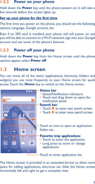 71�2�2  Power on your phoneHold down the Power key until the phone powers on. It will take a few seconds before the screen lights up.Set up your phone for the first timeThe first time you power on the phone, you should set the following options: Language, Google account, etc.Even if no SIM card is installed, your phone will still power on and you will be able to connect to a Wi-Fi network, sign into your Google account and use some of the phone&apos;s features. 1�2�3  Power off your phoneHold down the Power key from the Home screen until the phone options appear, select Power off.1�3  Home screenYou can move all of the items (applications, shortcuts, folders and widgets) you use most frequently to your Home screen for quick access. Touch  the Home key to switch to the Home screen.Touch to enter application list.Status bar• Status/Notification indicators • Touch and drag down to open the notification panel.Touch an icon to open an application, folder, etc.Favorite tray applications• Touch to enter the application.• Long press to move or change applications.Search bar• Touch  to enter text search screen.• Touch  to enter voice search screen.The Home screen is provided in an extended format to allow more space for adding applications, shortcuts etc. Slide the Home screen horizontally left and right to get a complete view. 