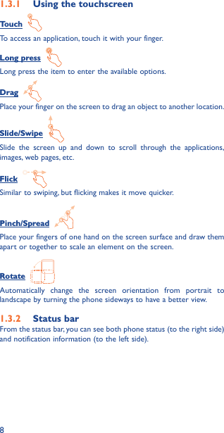 81�3�1  Using the touchscreenTouch  To access an application, touch it with your finger.Long press  Long press the item to enter the available options. Drag  Place your finger on the screen to drag an object to another location.Slide/Swipe  Slide the screen up and down to scroll through the applications, images, web pages, etc.Flick  Similar to swiping, but flicking makes it move quicker.Pinch/Spread  Place your fingers of one hand on the screen surface and draw them apart or together to scale an element on the screen.Rotate  Automatically change the screen orientation from portrait to landscape by turning the phone sideways to have a better view.1�3�2  Status barFrom the status bar, you can see both phone status (to the right side) and notification information (to the left side). 