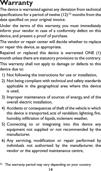 14WarrantyThe device is warranted against any deviation from technical specications for a period of twelve (12) (1) months from the date specied on your original invoice.Under the terms of this warranty, you must immediately inform your vendor in case of a conformity defect on this device, and present a proof of purchase.The vendor or repair center will decide whether to replace or repair this device, as appropriate.Repaired or replaced this device is warranted ONE (1) month unless there are statutory provisions to the contrary.This warranty shall not apply to damage or defects to this device due to:1) Not following the instructions for use or installation,2)  Not being compliant with technical and safety standards applicable in the geographical area where this device is used,3) Improper maintenance of sources of energy, and of the overall electric installation,4)  Accidents or consequences of theft of the vehicle in which this device is transported, acts of vandalism, lightning, re, humidity, inltration of liquids, inclement weather,5) Connecting to or integrating into this device any equipment not supplied or not recommended by the manufacturer,6) Any servicing, modication or repair performed by individuals not authorised by the manufacturer, the vendor or the approved maintenance centre,(1)  The warranty period may vary depending on your country.