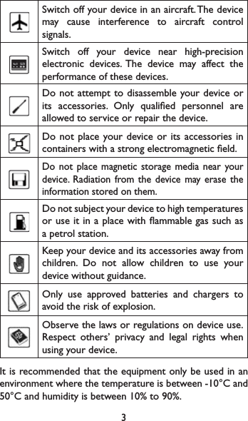 3Switch off your device in an aircraft. The device may cause interference to aircraft control signals.Switch off your device near high-precision electronic devices. The device may affect the performance of these devices.Do not attempt to disassemble your device or its accessories. Only qualied personnel are allowed to service or repair the device.Do not place your device or its accessories in containers with a strong electromagnetic eld.Do not place magnetic storage media near your device. Radiation from the device may erase the information stored on them.Do not subject your device to high temperatures or use it in a place with ammable gas such as a petrol station.Keep your device and its accessories away from children. Do not allow children to use your device without guidance.Only use approved batteries and chargers to avoid the risk of explosion.Observe the laws or regulations on device use. Respect others’ privacy and legal rights when using your device.It is recommended that the equipment only be used in an environment where the temperature is between -10°C and 50°C and humidity is between 10% to 90%.
