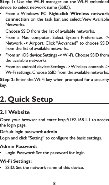 8Step 1: Use the Wi-Fi manager on the Wi-Fi embedded device to select network name (SSID).r From a Windows PC: Right-click Wireless network connection on the task bar, and select: View Available Networks. Choose SSID from the list of available networks.r From a Mac computer: Select System Preferences -&gt; Network -&gt; Airport. Click “Advanced” to choose SSID from the list of available networks.r From an iOS device: Settings -&gt; Wi-Fi. Choose SSID from the available networks.r From an android device: Settings -&gt; Wireless controls -&gt; Wi-Fi settings. Choose SSID from the available networks.Step 2: Enter the Wi-Fi key when prompted for a security key.2. Quick Setup2.1 WebsiteOpen your browser and enter http://192.168.1.1 to access the login page.Default login password: adminLogin and click “Setting” to congure the basic settings.Admin Password:r Login Password: Set the password for login. Wi-Fi Settings:r SSID: Set the network name of this device. 