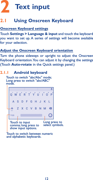 122 Text input2.1  Using Onscreen KeyboardOnscreen Keyboard settingsTouch Settings &gt; Language &amp; input and touch the keyboard you want to set up. A series of settings will become available for your selection. Adjust the Onscreen Keyboard orientationTurn the phone sideways or upright to adjust the Onscreen Keyboard orientation. You can adjust it by changing the settings (Touch Auto-rotate in the Quick settings panel.)2.1.1  Android keyboardTouch to switch between numeric and alphabetic keyboards.Long press to select symbols.Touch to input comma; long press to show input options.Touch to switch &quot;abc/Abc&quot; mode; Long press to switch &quot;abc/ABC&quot; mode.