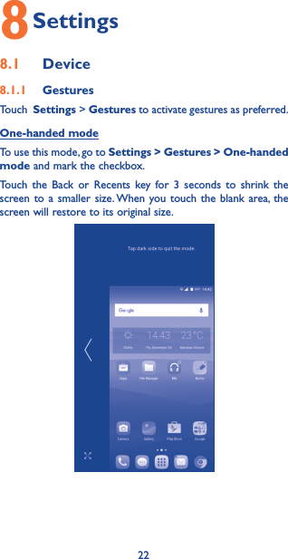 228 Settings8.1  Device8.1.1  GesturesTouch  Settings &gt; Gestures to activate gestures as preferred.One-handed modeTo use this mode, go to Settings &gt; Gestures &gt; One-handed mode and mark the checkbox. Touch the Back or Recents key for 3 seconds to shrink the screen to a smaller size. When you touch the blank area, the screen will restore to its original size.