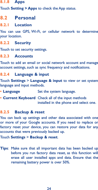 248.1.8  AppsTouch Setting &gt; Apps to check the App status.8.2  Personal8.2.1  LocationYou can use GPS, Wi-Fi, or cellular network to determine your location. 8.2.2  SecurityTouch to set security settings.8.2.3  AccountsTouch to add an email or social network account and manage account settings, such as sync frequency and notifications.8.2.4  Language &amp; inputTouch Settings &gt; Language &amp; input to view or set system language and input methods.•Language Set the system language.•Current Keyboard Check all of the input methods installed in the phone and select one.8.2.5  Backup &amp; resetYou can back up settings and other data associated with one or more of your Google accounts. If you need to replace or factory reset your device, you can restore your data for any accounts that were previously backed up. Touch Settings &gt; Backup &amp; reset.Tips:  Make sure that all important data has been backed up before you run factory data reset, as this function will erase all user installed apps and data. Ensure that the remaining battery power is over 50%. 