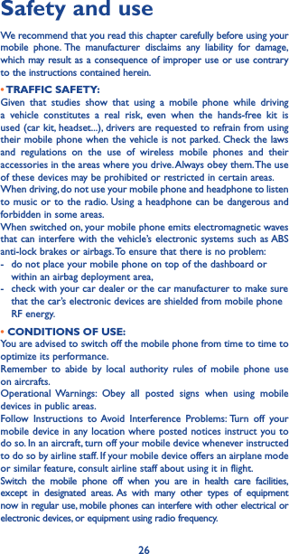 26Safety and useWe recommend that you read this chapter carefully before using your mobile phone. The manufacturer disclaims any liability for damage, which may result as a consequence of improper use or use contrary to the instructions contained herein.• TRAFFIC  SAFETY:Given that studies show that using a mobile phone while driving a vehicle constitutes a real risk, even when the hands-free kit is used (car kit, headset...), drivers are requested to refrain from using their mobile phone when the vehicle is not parked. Check the laws and regulations on the use of wireless mobile phones and their accessories in the areas where you drive. Always obey them. The use of these devices may be prohibited or restricted in certain areas.When driving, do not use your mobile phone and headphone to listen to music or to the radio. Using a headphone can be dangerous and forbidden in some areas.When switched on, your mobile phone emits electromagnetic waves that can interfere with the vehicle’s electronic systems such as ABS anti-lock brakes or airbags. To ensure that there is no problem:-   do not place your mobile phone on top of the dashboard or within an airbag deployment area,-   check with your car dealer or the car manufacturer to make sure that the car’s electronic devices are shielded from mobile phone RF energy.• CONDITIONS OF USE:You are advised to switch off the mobile phone from time to time to optimize its performance.Remember to abide by local authority rules of mobile phone use on aircrafts.Operational Warnings: Obey all posted signs when using mobile devices in public areas. Follow Instructions to Avoid Interference Problems: Turn off your mobile device in any location where posted notices instruct you to do so. In an aircraft, turn off your mobile device whenever instructed to do so by airline staff. If your mobile device offers an airplane mode or similar feature, consult airline staff about using it in flight.Switch the mobile phone off when you are in health care facilities, except in designated areas. As with many other types of equipment now in regular use, mobile phones can interfere with other electrical or electronic devices, or equipment using radio frequency.