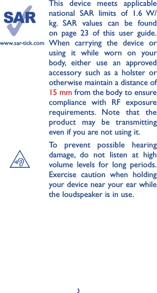 3This device meets applicable national SAR limits of 1.6 W/kg. SAR values can be found on page 23 of this user guide. When carrying the device or using it while worn on your body, either use an approved accessory such as a holster or otherwise maintain a distance of 15 mm from the body to ensure compliance with RF exposure requirements. Note that the product may be transmitting even if you are not using it.To prevent possible hearing damage, do not listen at high volume levels for long periods. Exercise caution when holding your device near your ear while the loudspeaker is in use.www.sar-tick.com