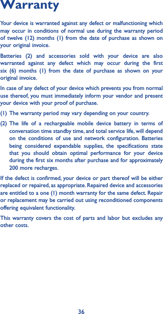 36WarrantyYour device is warranted against any defect or malfunctioning which may occur in conditions of normal use during the warranty period of twelve (12) months (1) from the date of purchase as shown on your original invoice.Batteries (2) and accessories sold with your device are also warranted against any defect which may occur during the first six (6) months (1) from the date of purchase as shown on your original invoice.In case of any defect of your device which prevents you from normal use thereof, you must immediately inform your vendor and present your device with your proof of purchase.(1) The warranty period may vary depending on your country.(2) The life of a rechargeable mobile device battery in terms of conversation time standby time, and total service life, will depend on the conditions of use and network configuration. Batteries being considered expendable supplies, the specifications state that you should obtain optimal performance for your device during the first six months after purchase and for approximately 200 more recharges.If the defect is confirmed, your device or part thereof will be either replaced or repaired, as appropriate. Repaired device and accessories are entitled to a one (1) month warranty for the same defect. Repair or replacement may be carried out using reconditioned components offering equivalent functionality.This warranty covers the cost of parts and labor but excludes any other costs.